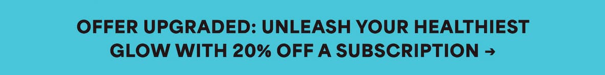 OFFER UPGRADED: UNLEASH YOUR HEALTHIEST GLOW WITH 20% OFF A SUBSCRIPTION →