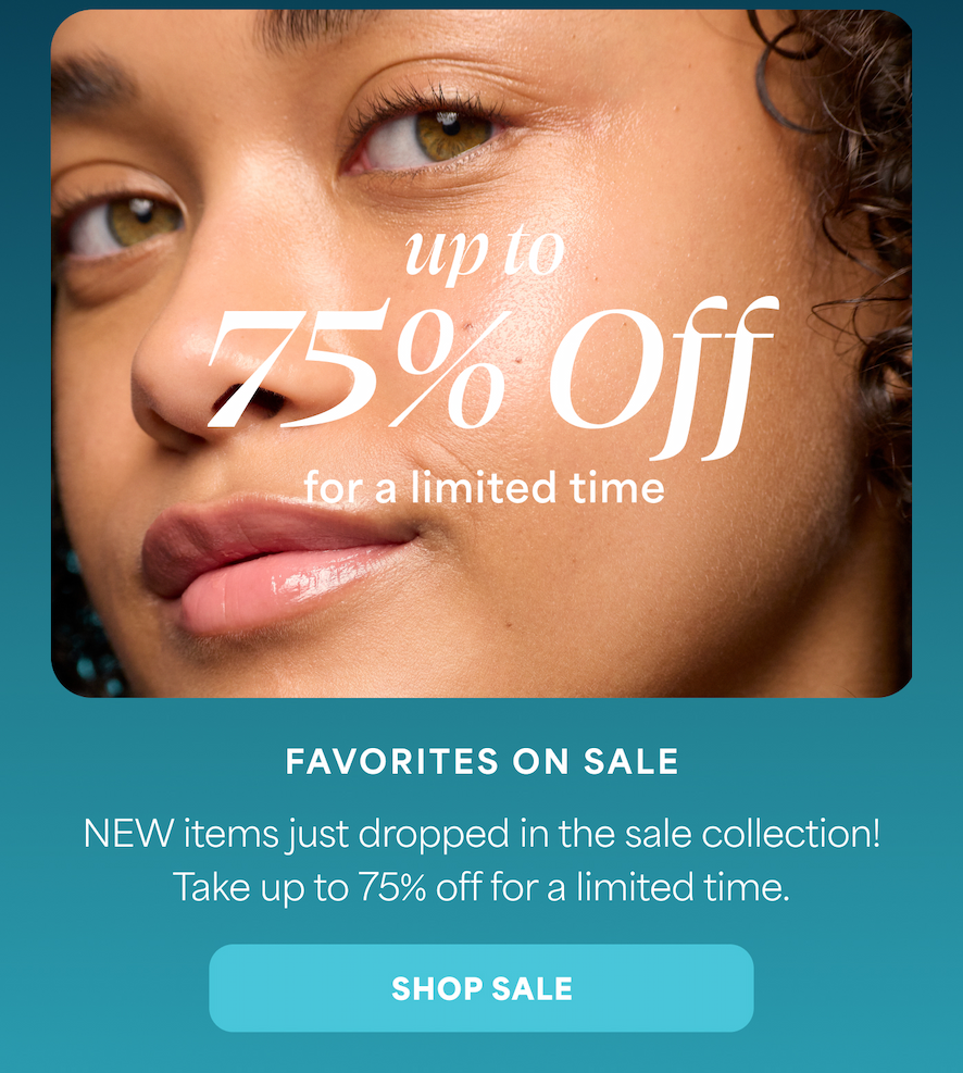 up to 75% Off for a limited time  FAVORITES ON SALE NEW items just dropped in the sale collection! Take up to 75% off for a limited time.  -- SHOP SALE