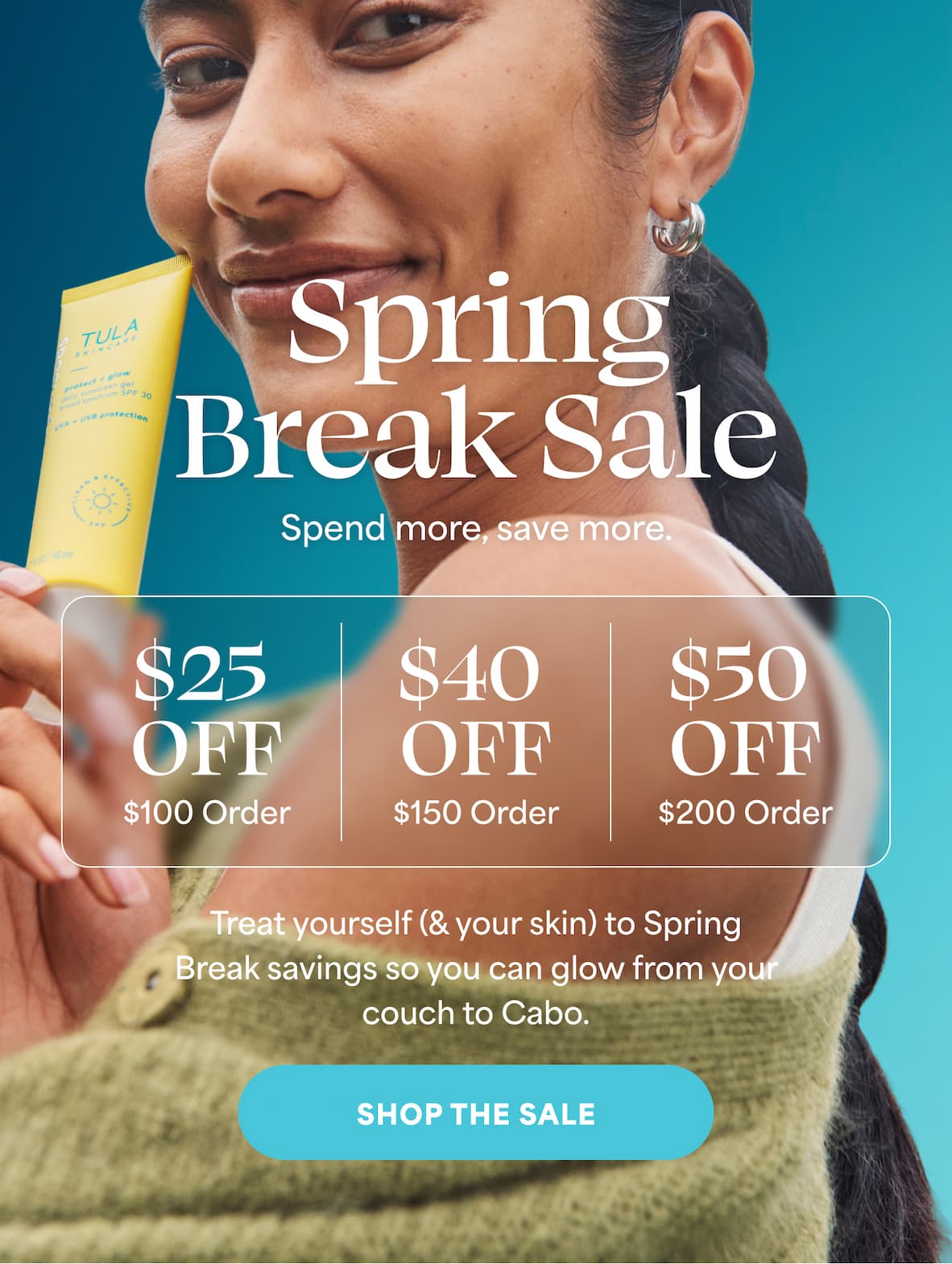 Spring Break Sale Spend more, save more.  $25 OFF $100 Order  $40 OFF $150 Order  $50 OFF $200 Order  Treat yourself (& your skin) to Spring Break savings so you can glow from your couch to Cabo.  -- SHOP THE SALE