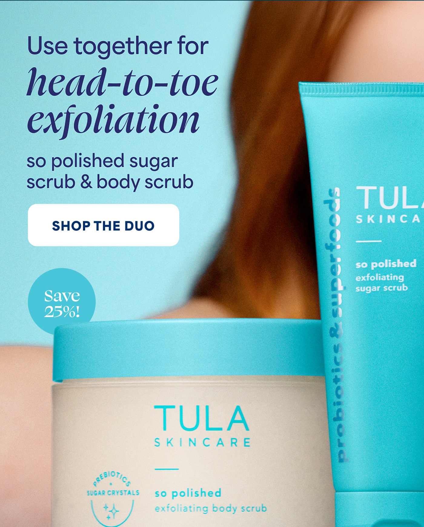 Use together for   head-to-toe exfoliation   so polished sugar scrub & body scrub   -- SHOP THE DUO   Save 25%!  