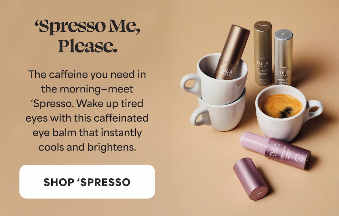 ‘Spresso Me, Please.  The caffeine you need in the morning—meet ‘Spresso. Wake up tired eyes with this caffeinated eye balm that instantly  cools and brightens. -- SHOP 'SPRESSO