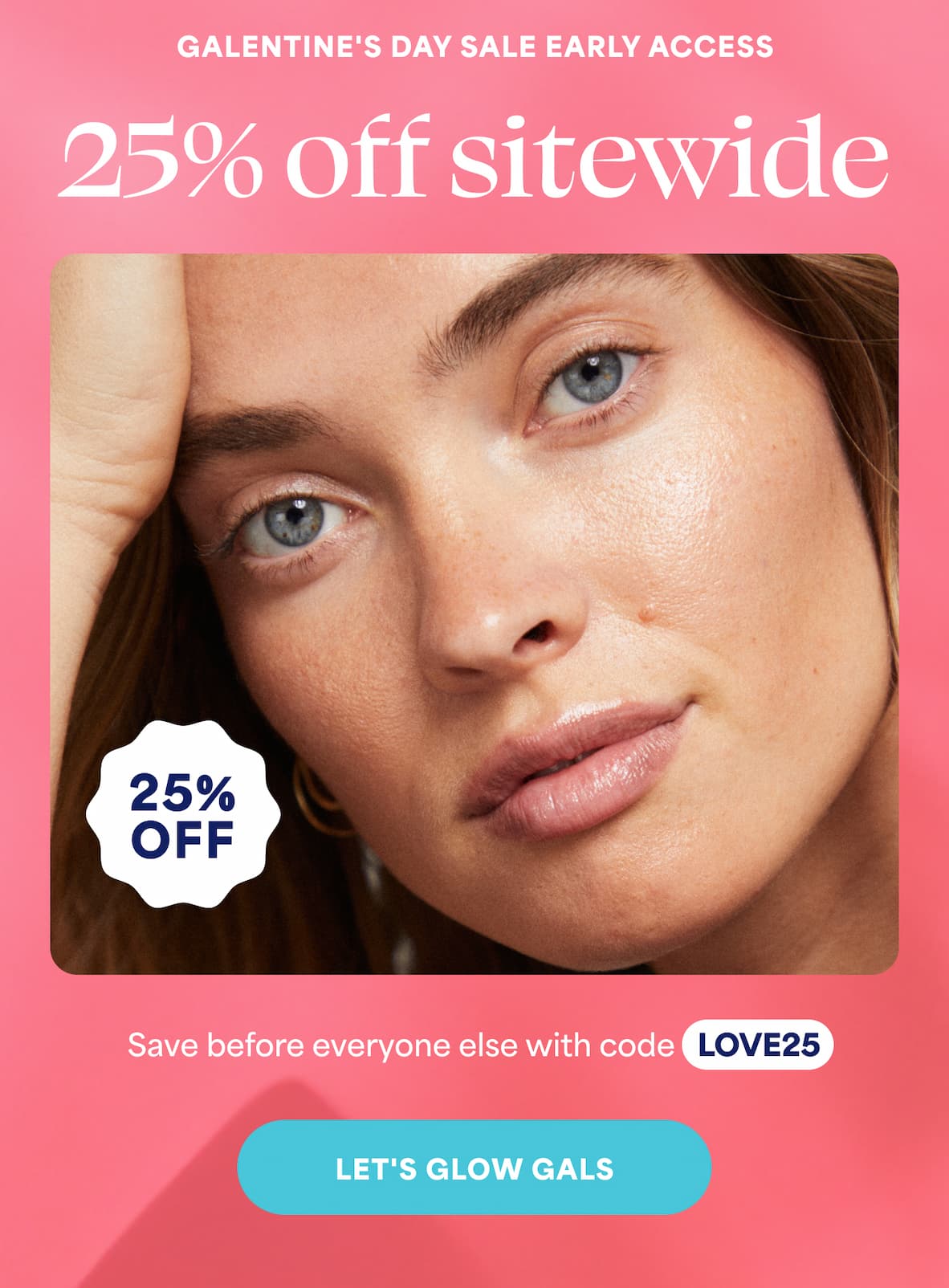  GALENTINE'S DAY SALE EARLY ACCESS 25% off sitewide. Save before everyone else with code LOVE25. -- LET'S GLOW GALS
