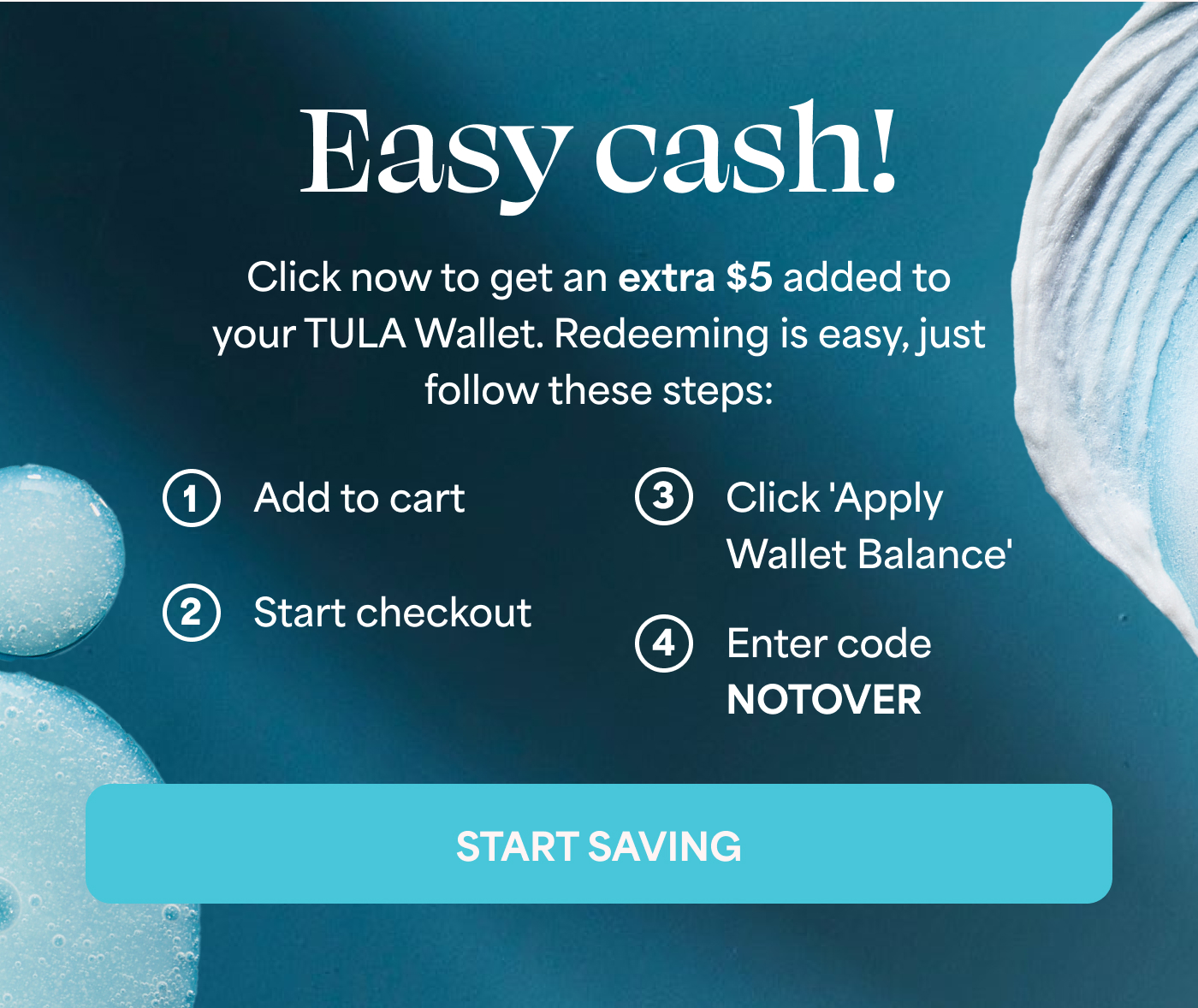 Easy cash! Click now to get an extra $5 added to your TULA Wallet. Redeeming is easy, just follow these steps: 1. Add to cart 2. Start checkout 3. Click 'Apply Wallet Balance' 4. Enter code NOTOVER START SAVING
