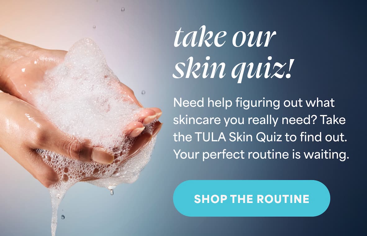 Take Our Skin Quiz! Need help figuring out what skincare you really need? Take the TULA Skin Quiz to find out. Your perfect routine is waiting. -- Take the Skin Quiz