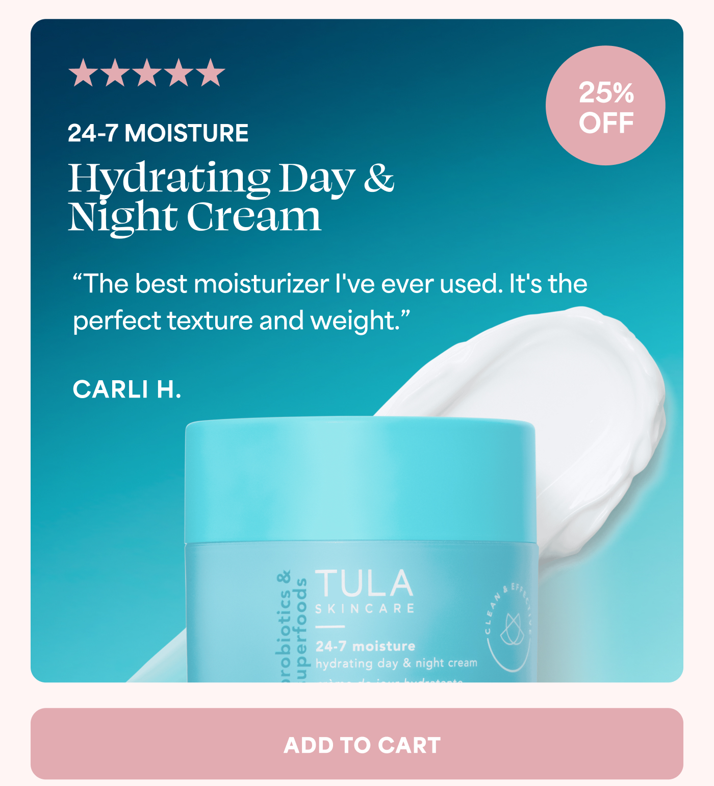 5 out of 5 stars 25% OFF 24-7 MOISTURE Hydrating Day & Night Cream “The best moisturizer I've ever used. It's the perfect texture and weight.” CARLI H. ADD TO CART