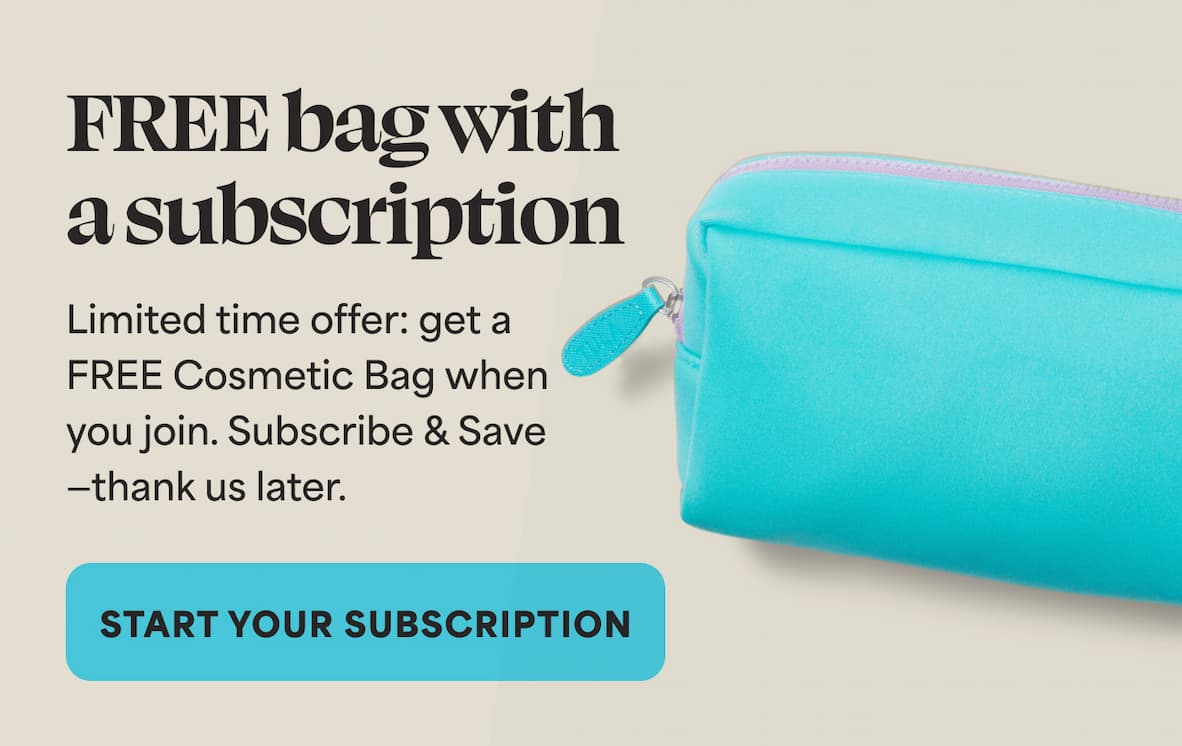 FREE bag with a subscription Limited time offer: get a FREE Cosmetic Bag when you join. Subscribe & Save —thank us later.  -- START YOUR SUBSCRIPTION