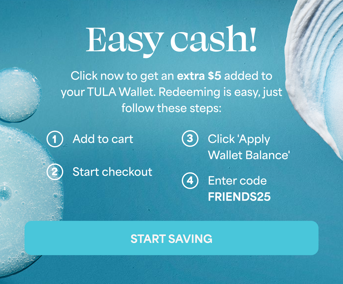 Easy cash!   Click now to get an extra $5 added to your TULA Wallet. Redeeming is easy, just follow these steps:   1. Add to cart   2. Start checkout   3. Click 'Apply Wallet Balance'   4. Enter code FRIENDS25   START SAVING  