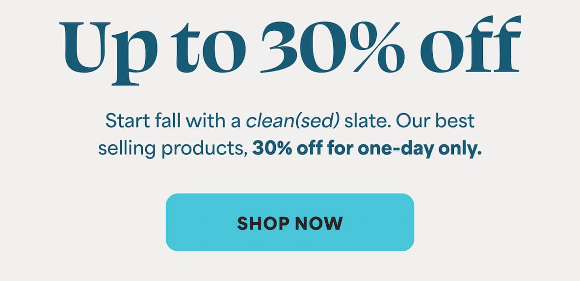 Up to 30% off Start fall with a clean(sed) slate. Our best selling products, 30% off for one-day only. -- SHOP NOW
