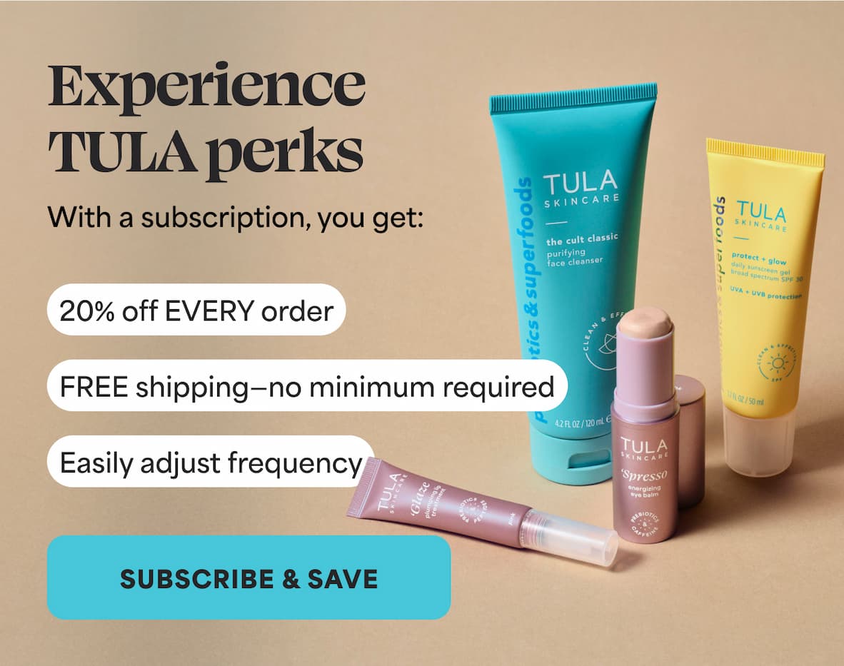 Experience TULA perks With a subscription, you get: ⚈ 20% off EVERY order ⚈ FREE shipping—no minimum required. ⚈ Easily adjust frequency -- SUBSCRIBE AND SAVE
