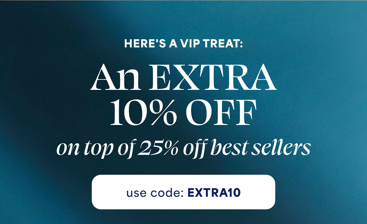 HERE'S A VIP TREAT: An EXTRA  10% OFF  on top of 25% off best sellers use code: EXTRA10