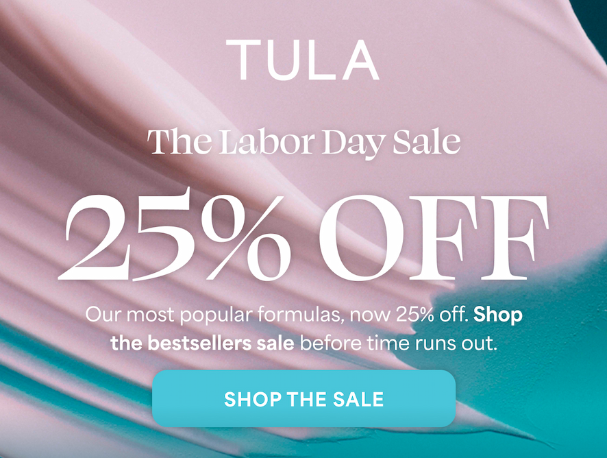 TULA  The Labor Day Sale  25% OFF  Our most popular formulas, now 25% off. Shop the bestsellers sale before time runs out. -- SHOP THE SALE