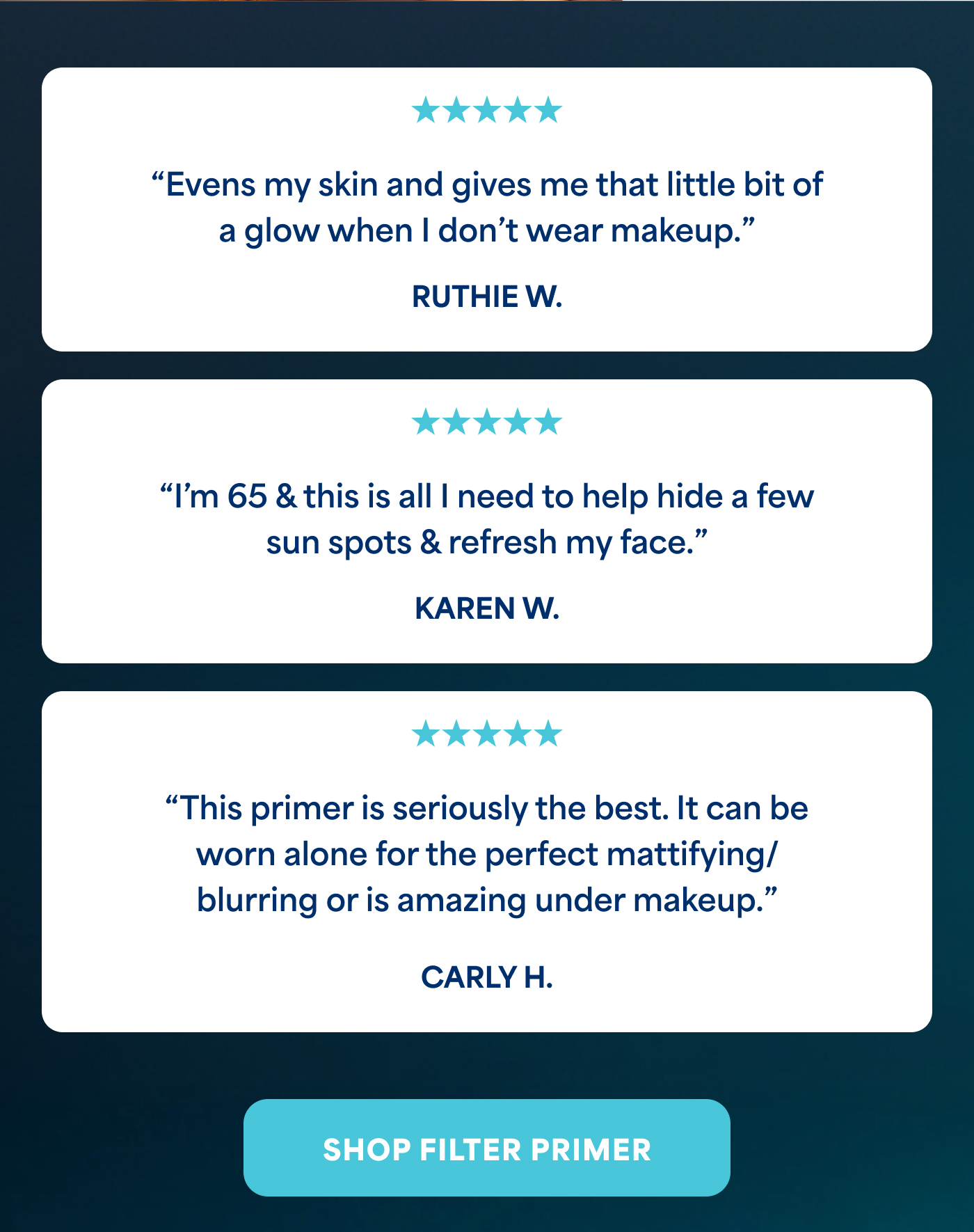 ⭐⭐⭐⭐⭐ "Evens my skin and gives me that little bit of a glow when I don't wear makeup." RUTHIE W.  ⭐⭐⭐⭐⭐ "I'm 65 & this is all I need to help hide a few sun spots & refresh my face." KAREN W.  ⭐⭐⭐⭐⭐ "This primer is seriously the best. It can be worn alone for the perfect mattifying/ blurring or is amazing under makeup." CARLY H. -- SHOP FILTER PRIMER
