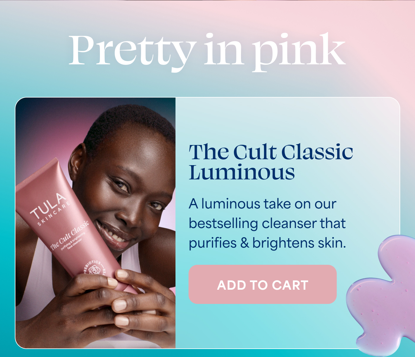Pretty in pink  The Cult Classic Luminous A luminous take on our bestselling cleanser that purifies & brightens skin. -- ADD TO CART