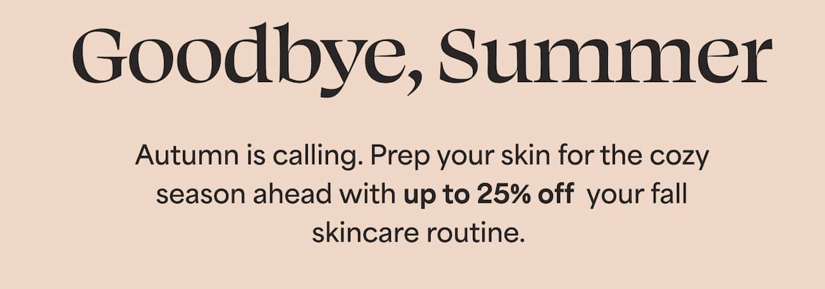 Goodbye, Summer. Autumn is calling. Prep your skin for the cozy season ahead with up to 25% off  your fall skincare routine. 