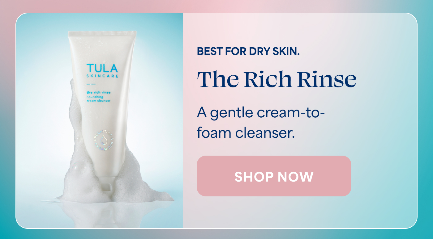 BEST FOR DRY SKIN. The Rich Rinse A gentle cream-to- foam cleanser. -- SHOP NOW
