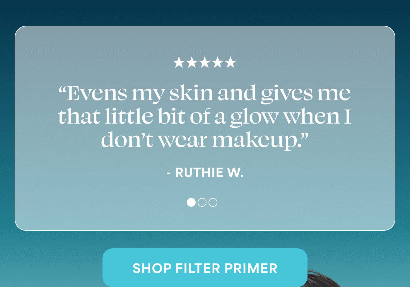 ★★★★★ “Evens my skin and gives me that little bit of a glow when I don’t wear makeup.” - RUTHIE W. ⭐⭐⭐⭐⭐ “I’m 65 & this is all I need to help hide a few sun spots & refresh my face.” - KAREN W.  ⭐⭐⭐⭐⭐ “This primer is seriously the best. It can be worn alone for the perfect mattifying/blurring or is amazing under makeup.” - CARLY H. -- SHOP FILTER PRIMER