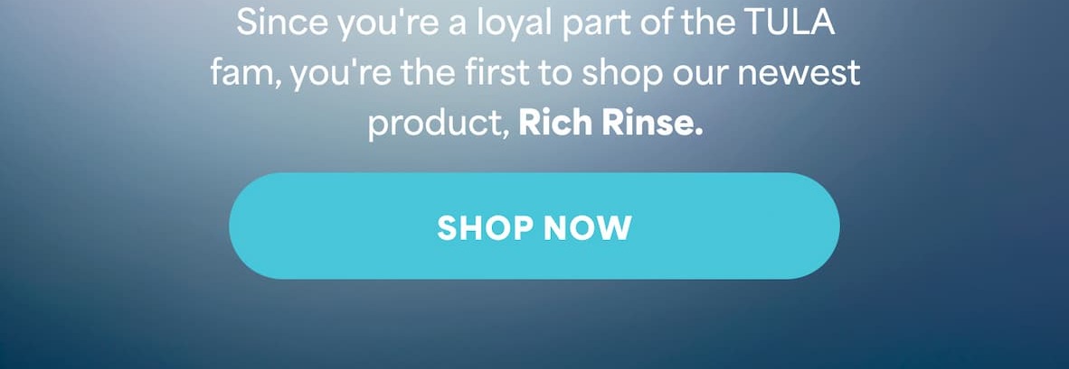 Since you're a loyal part of the TULA fam, you're the first to shop our newest product, Rich Rinse. -- SHOP NOW