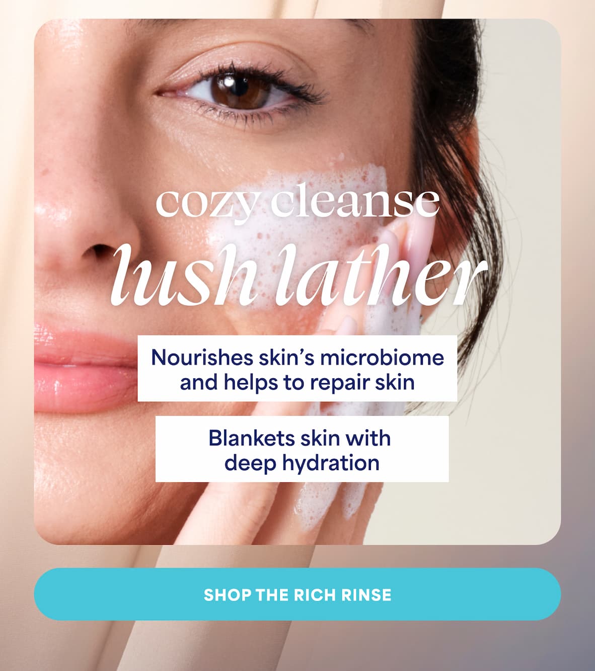 cozy cleanse lush lather. Nourishes skin's microbiome and helps to repair skin. Blankets skin with deep hydration. -- SHOP THE RICH RINSE