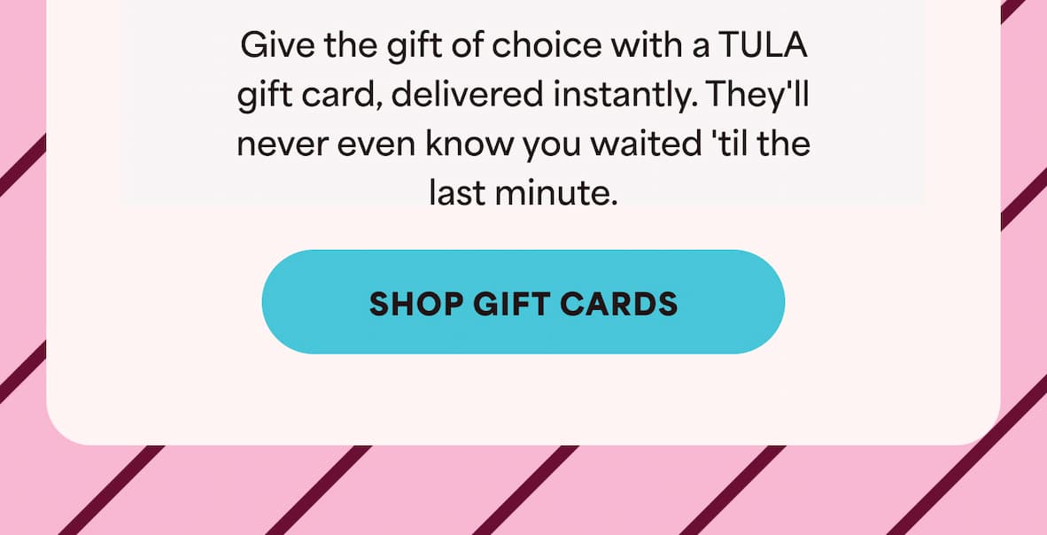 Give the gift of choice with a TULA gift card, delivered instantly. They'll never even know you waited 'til the last minute. -- Shop Gift Cards