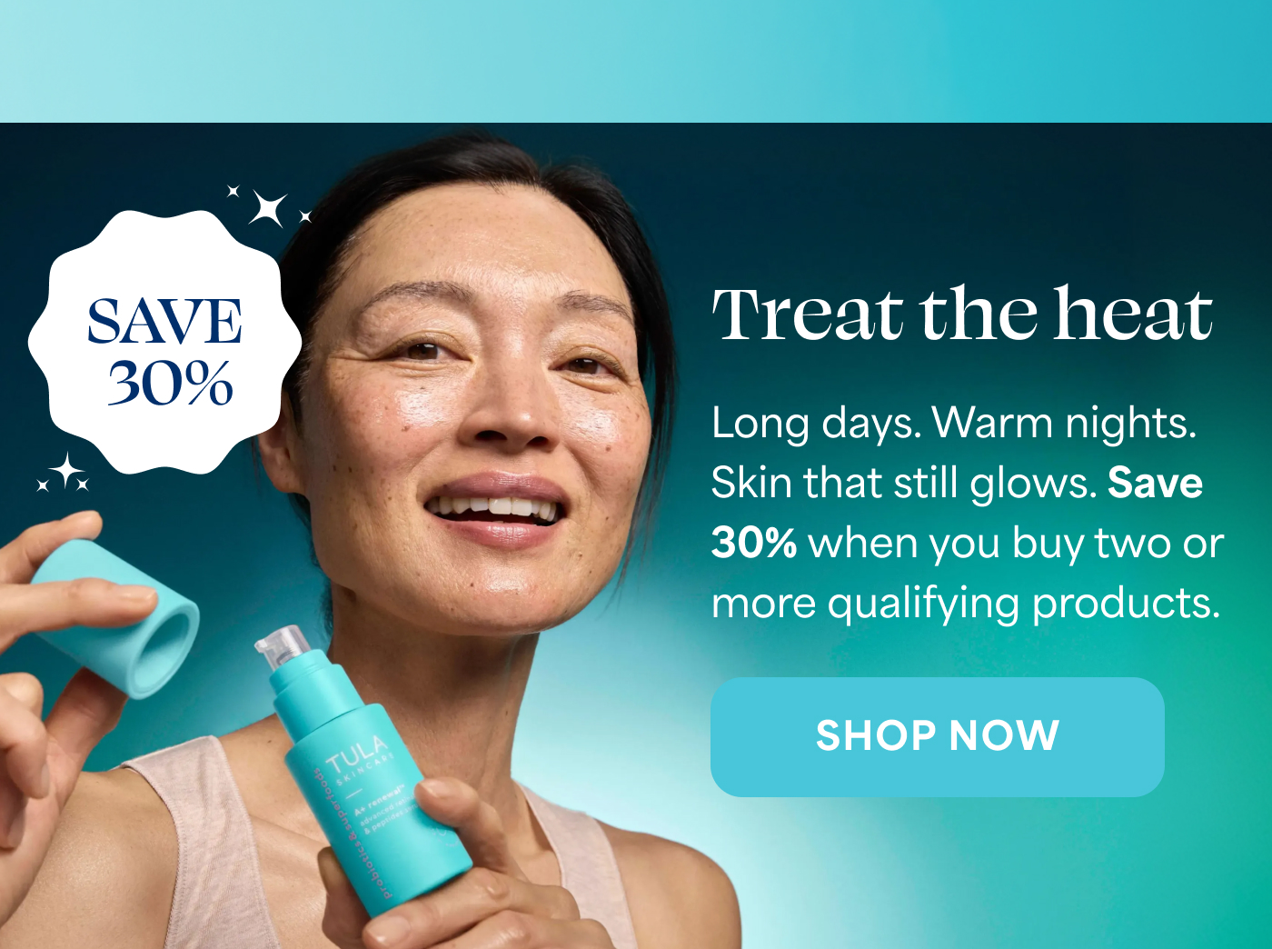 SAVE 30% Treat the heat Long days. Warm nights. Skin that still glows. Save 30% when you buy two or more qualifying products. -- SHOP NOW