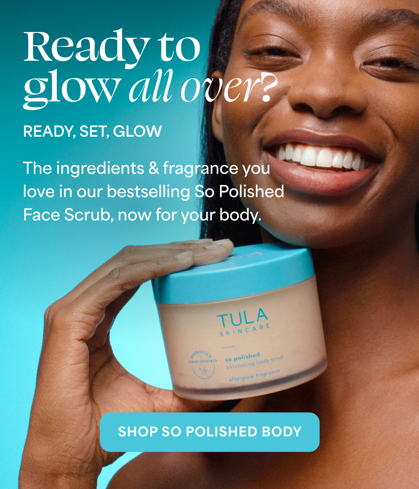 Ready to glow all over?  READY, SET, GLOW  The ingredients & fragrance you love in our bestselling So Polished Face Scrub, now for your body.  -- SHOP SO POLISHED BODY