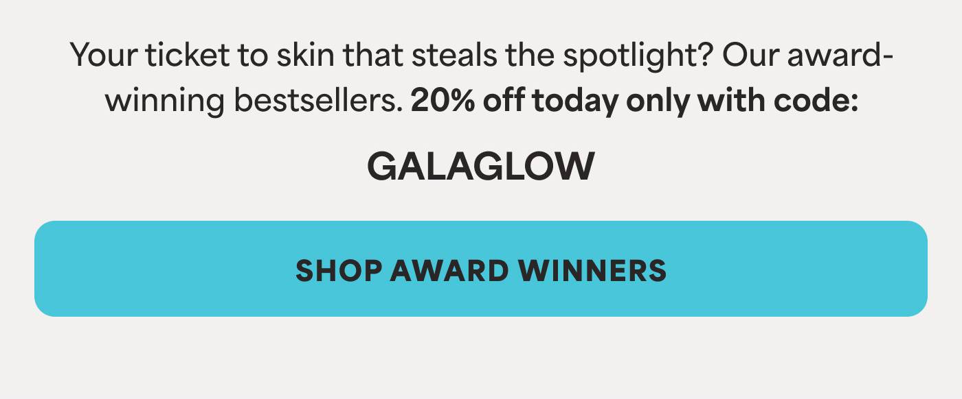Your ticket to skin that steals the spotlight? Our award-winning bestsellers. 20% off today only with code GALAGLOW -- SHOP AWARD WINNERS