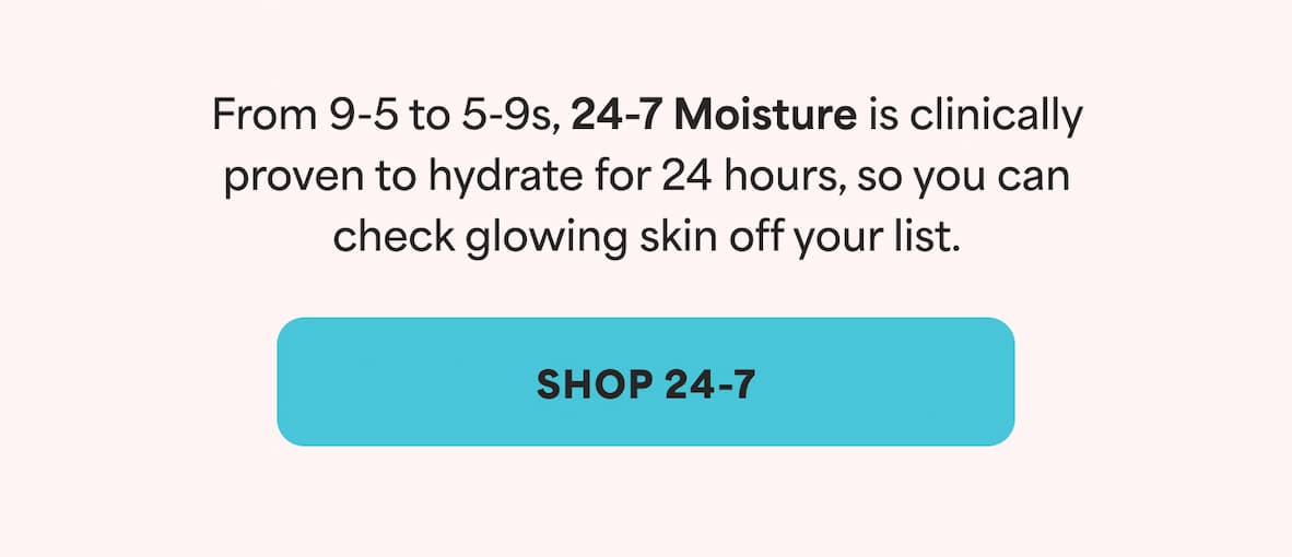 From 9-5 to 5-9s, 24-7 Moisture is clinically proven to hydrate for 24 hours, so you can check glowing skin off your list. -- SHOP 24-7