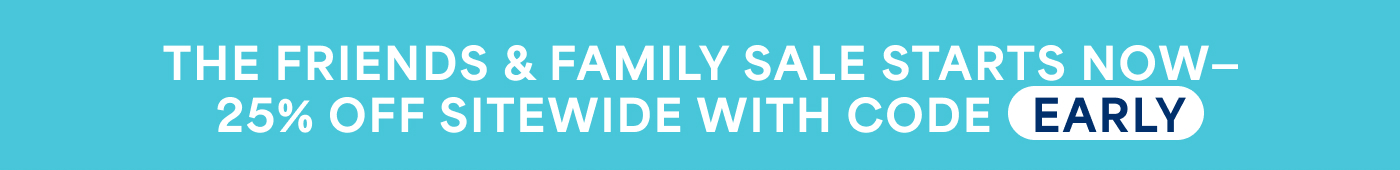 THE FRIENDS & FAMILY SALE STARTS NOW– 25% OFF SITEWIDE WITH CODE EARLY