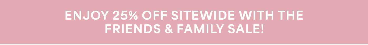 ENJOY 25% OFF SITEWIDE WITH THE FRIENDS & FAMILY SALE!