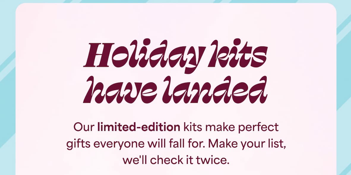 Holiday kits Our limited-edition kits make perfect gifts everyone will fall for. Make your list, we'll check it twice.
