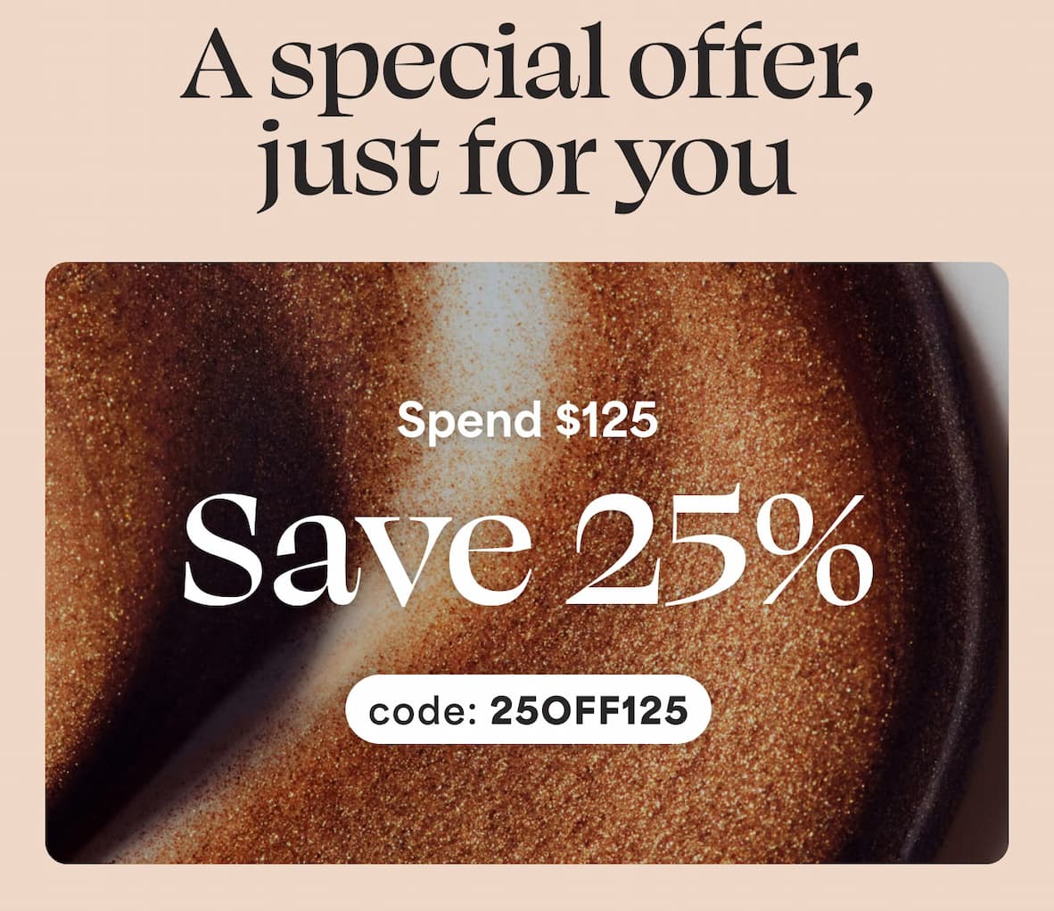 A special offer, just for you. Spend $125, Save 25% with code: 25OFF125
