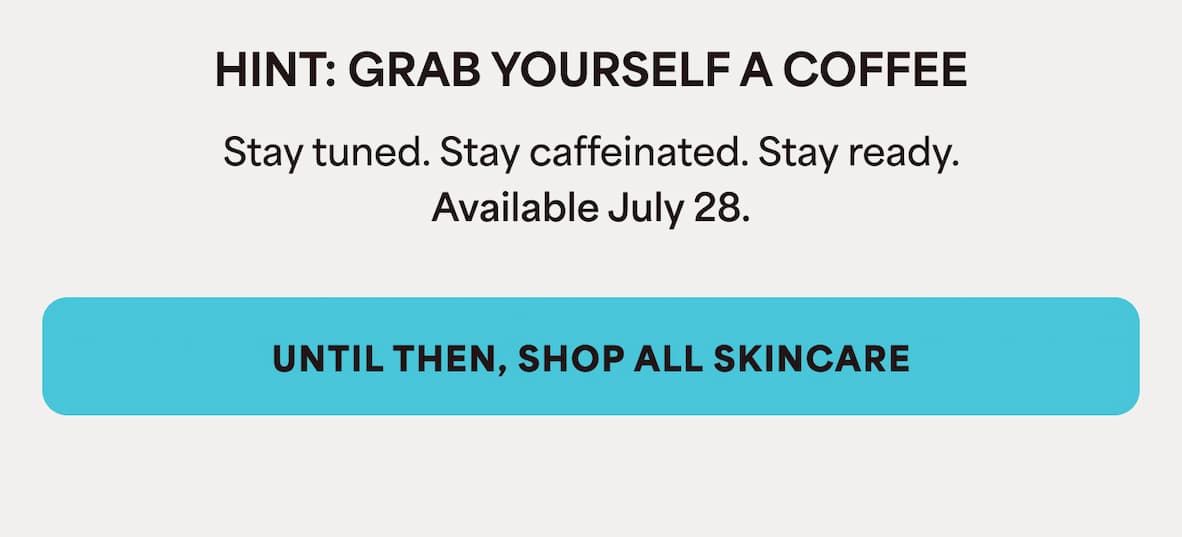 HINT: GRAB YOURSELF A COFFEE Stay tuned. Stay caffeinated. Stay ready. Available July 28.  UNTIL THEN, SHOP ALL SKINCARE