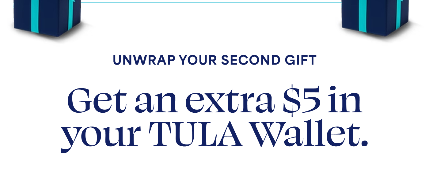 UNWRAP YOUR SECOND GIFT  Get an extra $5 in your TULA Wallet.