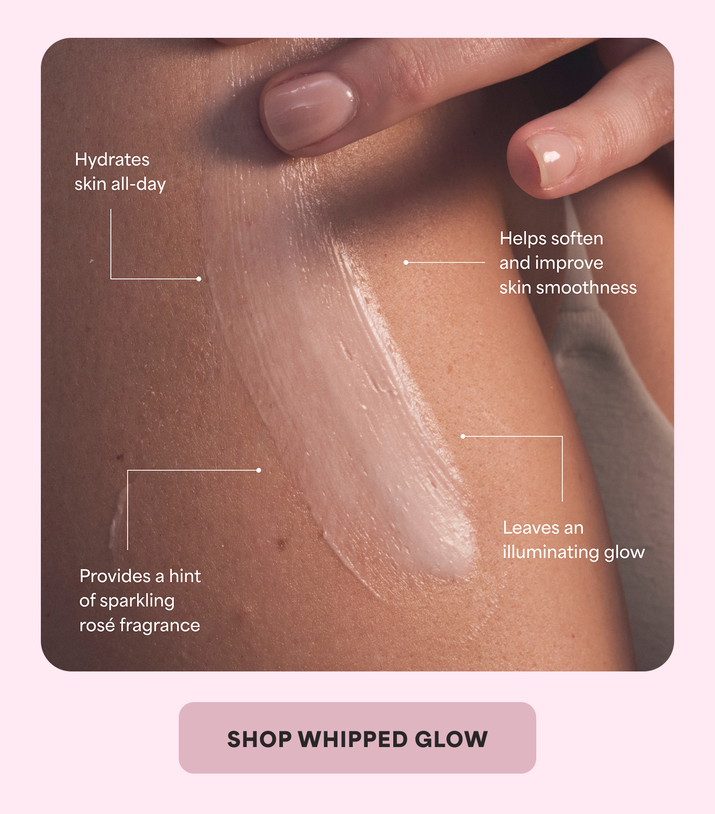 Hydrates skin all-day   Helps soften and improve skin smoothness   Provides a hint of sparkling rosé fragrance   Leaves an illuminating glow    SHOP WHIPPED GLOW  