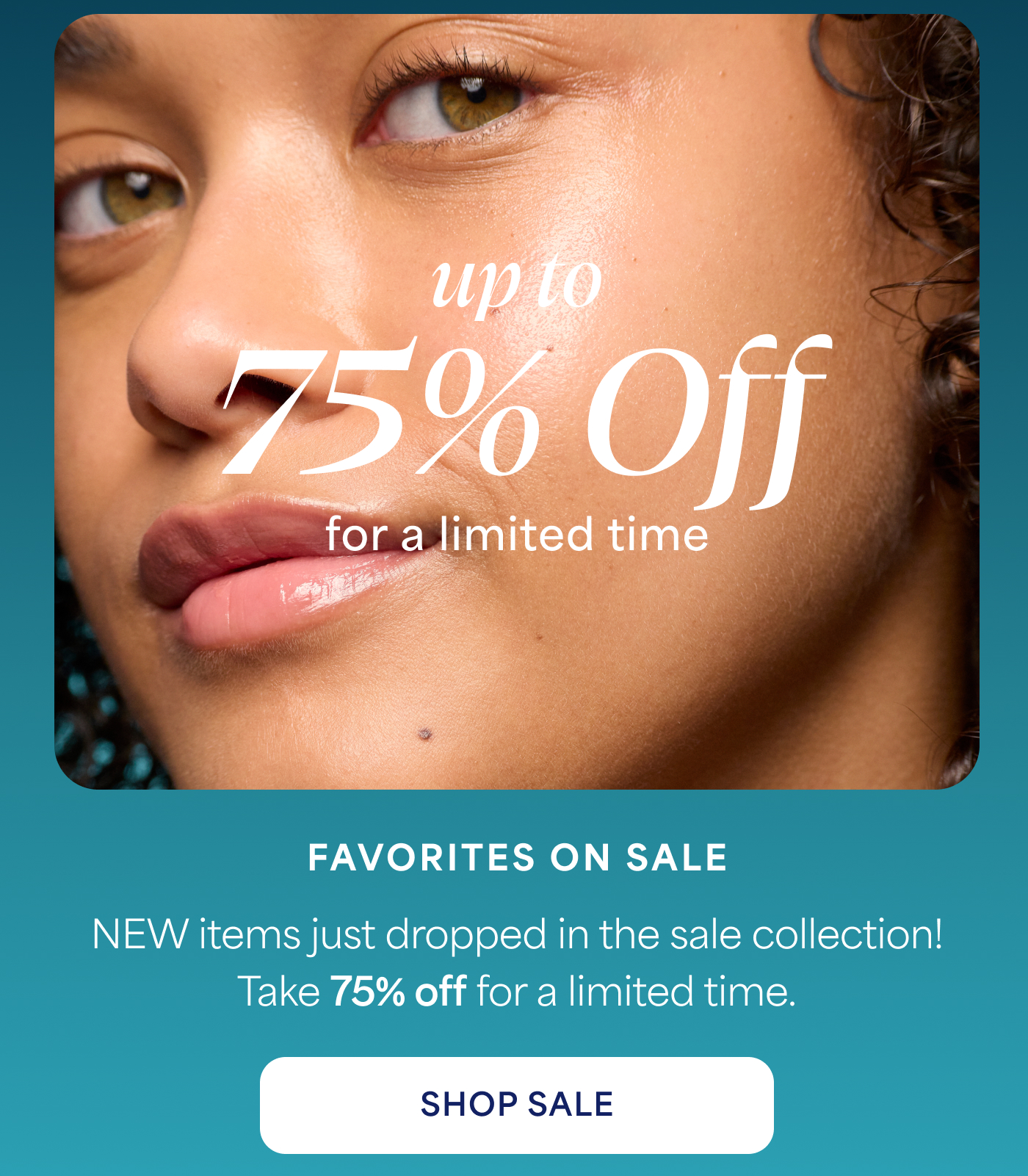 up to 75% Off for a limited time  FAVORITES ON SALE  NEW items just dropped in the sale collection! Take 75% off for a limited time.  SHOP SALE
