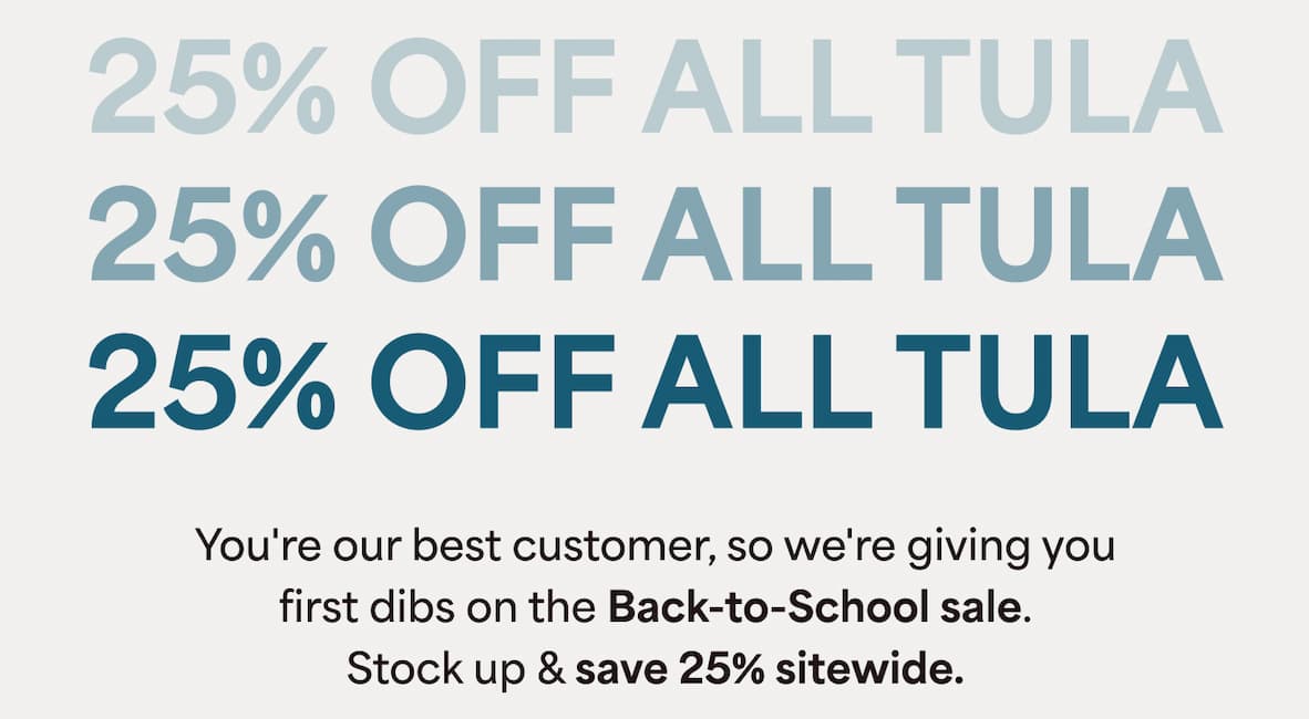 25% OFF ALL TULA. You're our best customer, so we're giving you first dibs on the Back-to-School sale. Stock up & save 25% sitewide.