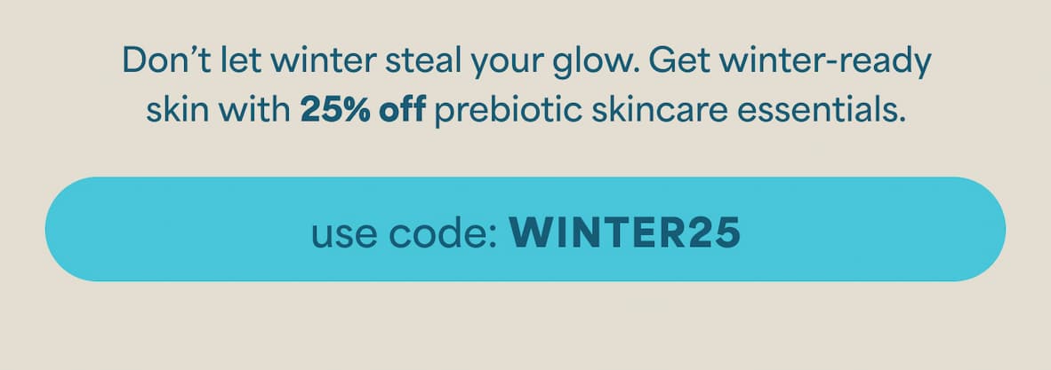 WINTER IS COMING [Sticker: 25% Off] Don’t let winter steal your glow. Get winter-ready skin with 25% off prebiotic skincare essentials. -- USE CODE: WINTER25