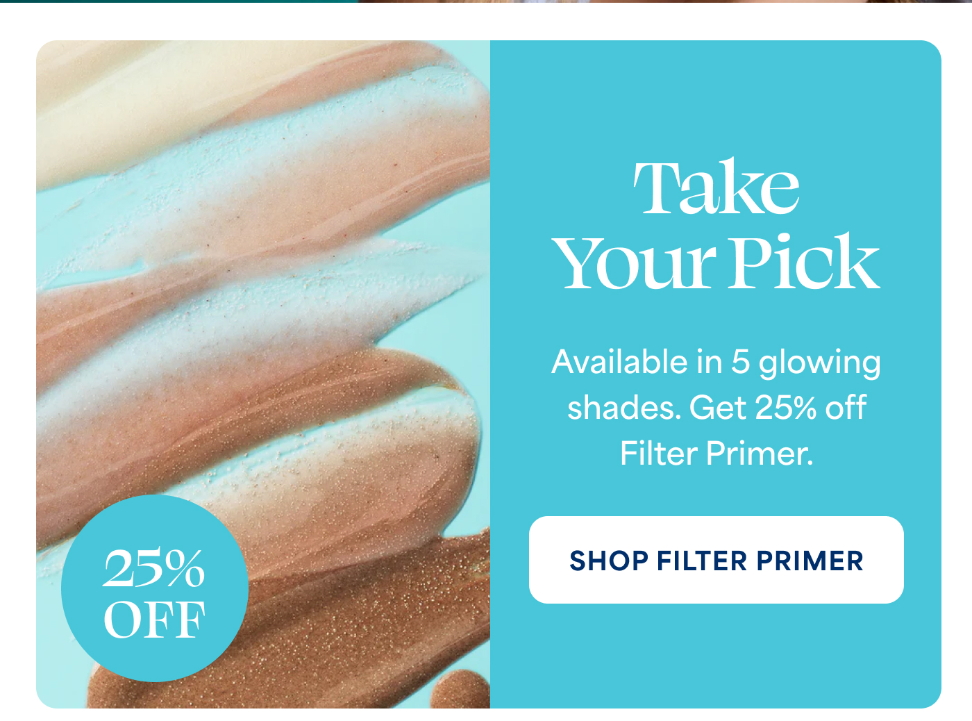 Take Your Pick Available in 5 glowing shades. Get 25% off Filter Primer. -- SHOP FILTER PRIMER