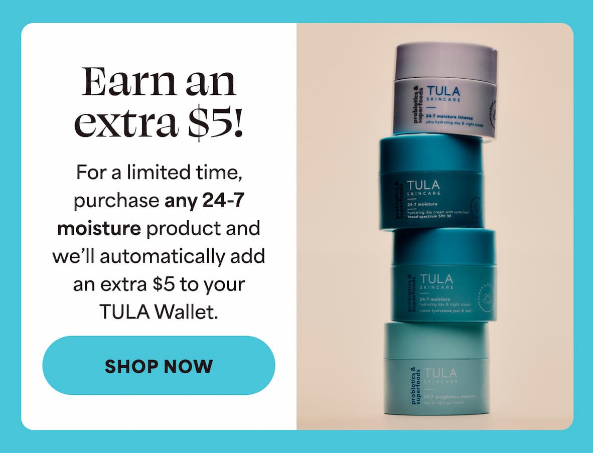 Earn an extra $5! For a limited time, purchase any 24-7 moisture product and we'll automatically add an extra $5 to your TULA Wallet. -- SHOP NOW