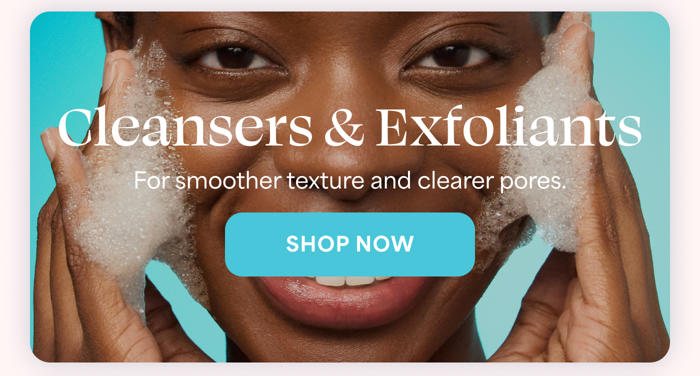 Cleansers & Exfoliants For smoother texture and clearer pores. -- SHOP NOW