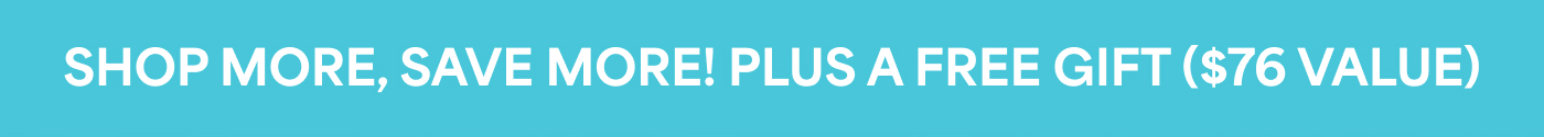 SHOP MORE, SAVE MORE! PLUS A FREE GIFT ($76 VALUE)
