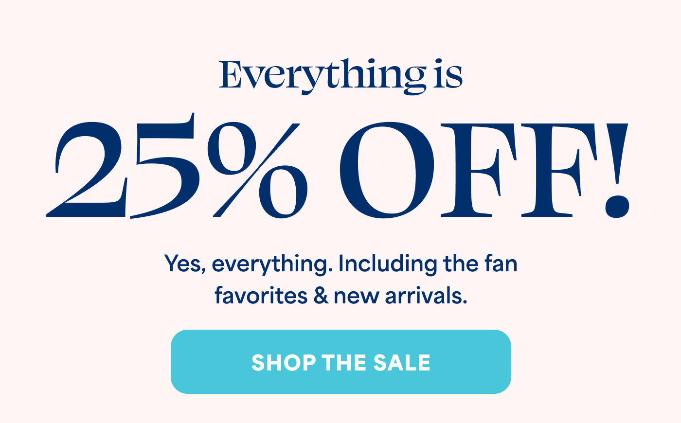 Everything is  25% OFF! Yes, everything. Including the fan favorites & new arrivals. -- SHOP THE SALE