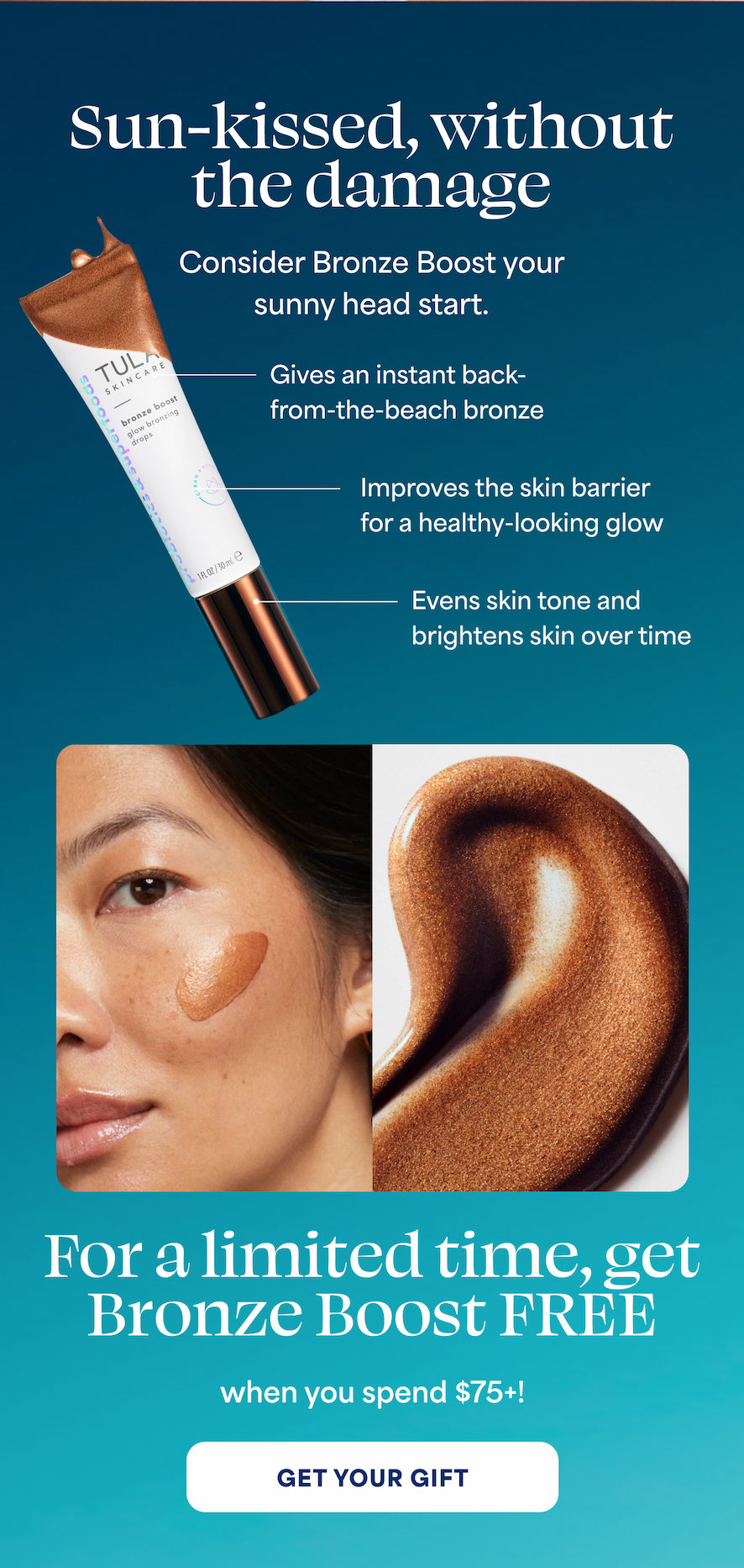 Sun-kissed, without the damage Consider Bronze Boost your sunny head start. ⚈ Gives an instant back-from-the-beach bronze ⚈ Improves the skin barrier for a healthy-looking glow ⚈ Evens skin tone and brightens skin over time  For a limited time, get Bronze Boost FREE when you spend $75+! -- GET YOUR GIFT