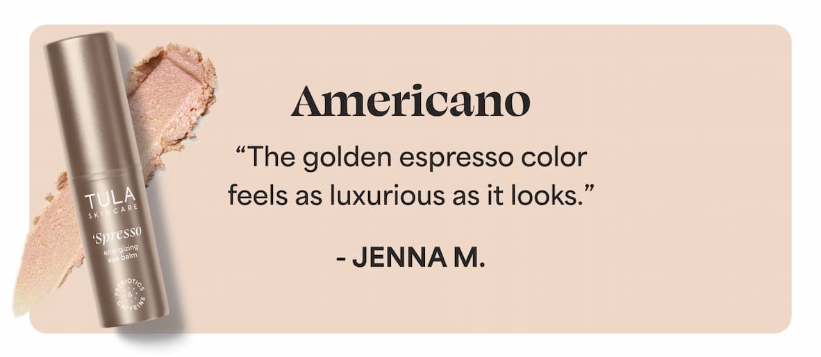 Americano “The golden espresso color feels as luxurious as it looks.” - Jenna M.