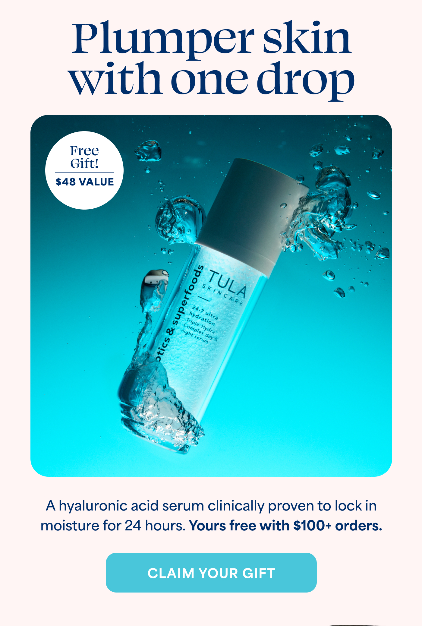 Plumper skin with one drop  Free Gift! $48 VALUE  A hyaluronic acid serum clinically proven to lock in moisture for 24 hours. Yours free with $100+ orders. CLAIM YOUR GIFT