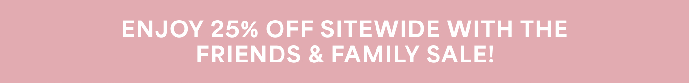 ENJOY 25% OFF SITEWIDE WITH THE FRIENDS & FAMILY SALE!