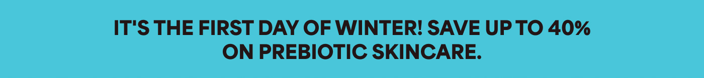 IT'S THE FIRST DAY OF WINTER! SAVE UP TO 40% ON PREBIOTIC SKINCARE.