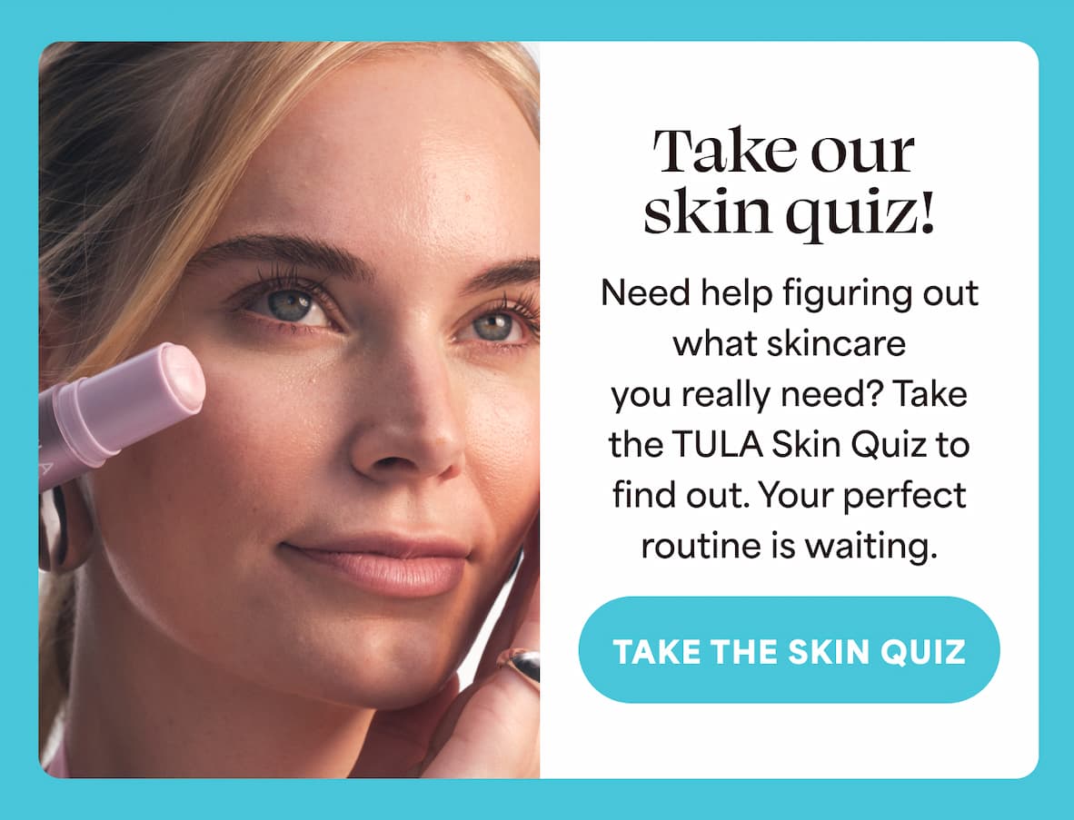 Take our skin quiz! Need help figuring out what skincare you really need? Take the TULA Skin Quiz to find out. Your perfect routine is waiting. -- Take the Skin Quiz
