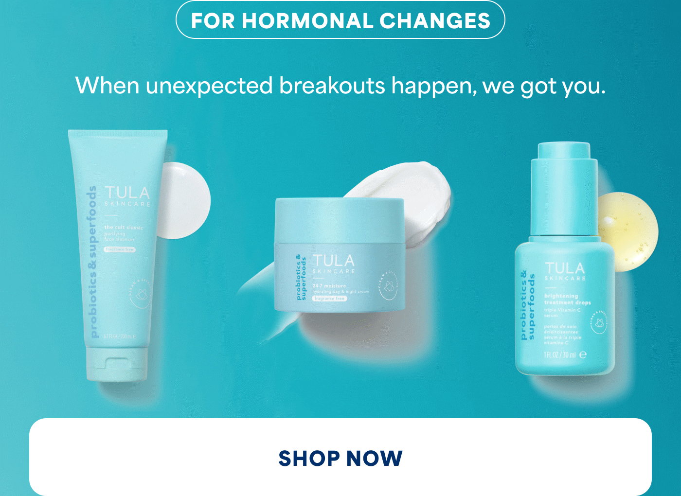 FOR HORMONAL CHANGES When unexpected breakouts happen, we got you. SHOP NOW