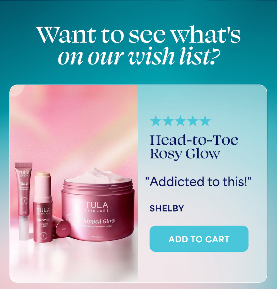 Want to see what's on our wish list?  Head-to-Toe Rosy Glow ⭐⭐⭐⭐⭐ "Addicted to this!" — SHELBY -- ADD TO CART